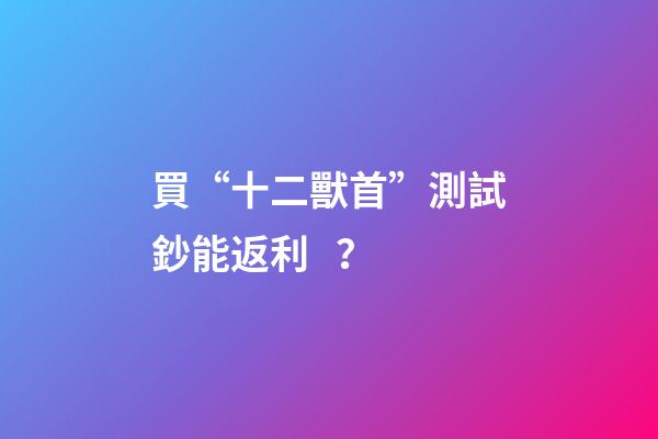 買“十二獸首”測試鈔能返利？